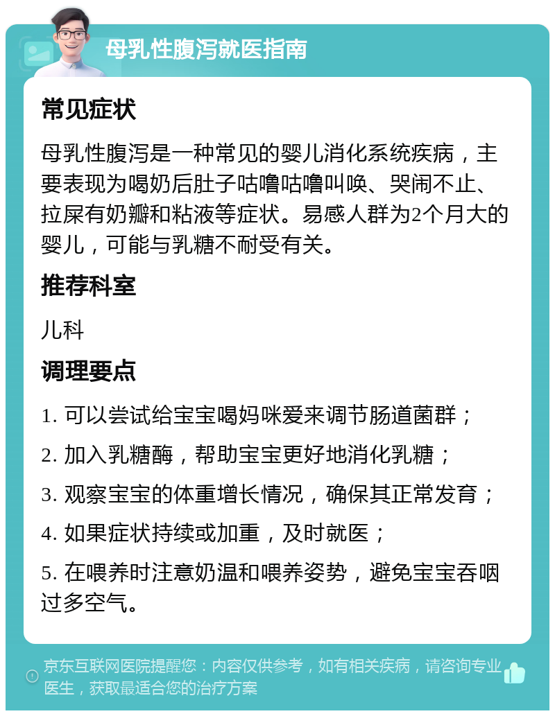 母乳性腹泻就医指南 常见症状 母乳性腹泻是一种常见的婴儿消化系统疾病，主要表现为喝奶后肚子咕噜咕噜叫唤、哭闹不止、拉屎有奶瓣和粘液等症状。易感人群为2个月大的婴儿，可能与乳糖不耐受有关。 推荐科室 儿科 调理要点 1. 可以尝试给宝宝喝妈咪爱来调节肠道菌群； 2. 加入乳糖酶，帮助宝宝更好地消化乳糖； 3. 观察宝宝的体重增长情况，确保其正常发育； 4. 如果症状持续或加重，及时就医； 5. 在喂养时注意奶温和喂养姿势，避免宝宝吞咽过多空气。