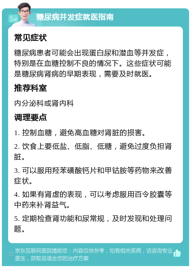 糖尿病并发症就医指南 常见症状 糖尿病患者可能会出现蛋白尿和潜血等并发症，特别是在血糖控制不良的情况下。这些症状可能是糖尿病肾病的早期表现，需要及时就医。 推荐科室 内分泌科或肾内科 调理要点 1. 控制血糖，避免高血糖对肾脏的损害。 2. 饮食上要低盐、低脂、低糖，避免过度负担肾脏。 3. 可以服用羟苯磺酸钙片和甲钴胺等药物来改善症状。 4. 如果有肾虚的表现，可以考虑服用百令胶囊等中药来补肾益气。 5. 定期检查肾功能和尿常规，及时发现和处理问题。