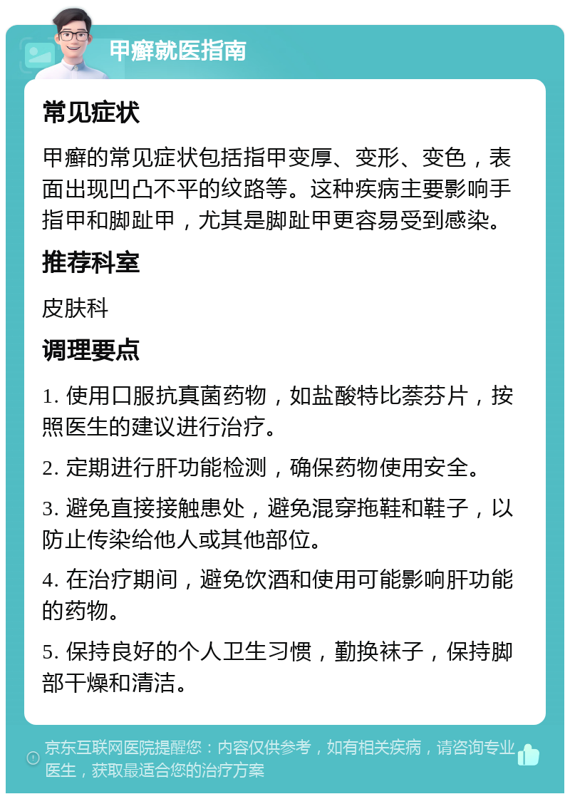 甲癣就医指南 常见症状 甲癣的常见症状包括指甲变厚、变形、变色，表面出现凹凸不平的纹路等。这种疾病主要影响手指甲和脚趾甲，尤其是脚趾甲更容易受到感染。 推荐科室 皮肤科 调理要点 1. 使用口服抗真菌药物，如盐酸特比萘芬片，按照医生的建议进行治疗。 2. 定期进行肝功能检测，确保药物使用安全。 3. 避免直接接触患处，避免混穿拖鞋和鞋子，以防止传染给他人或其他部位。 4. 在治疗期间，避免饮酒和使用可能影响肝功能的药物。 5. 保持良好的个人卫生习惯，勤换袜子，保持脚部干燥和清洁。