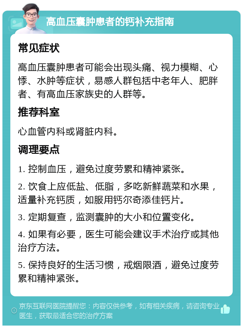 高血压囊肿患者的钙补充指南 常见症状 高血压囊肿患者可能会出现头痛、视力模糊、心悸、水肿等症状，易感人群包括中老年人、肥胖者、有高血压家族史的人群等。 推荐科室 心血管内科或肾脏内科。 调理要点 1. 控制血压，避免过度劳累和精神紧张。 2. 饮食上应低盐、低脂，多吃新鲜蔬菜和水果，适量补充钙质，如服用钙尔奇添佳钙片。 3. 定期复查，监测囊肿的大小和位置变化。 4. 如果有必要，医生可能会建议手术治疗或其他治疗方法。 5. 保持良好的生活习惯，戒烟限酒，避免过度劳累和精神紧张。