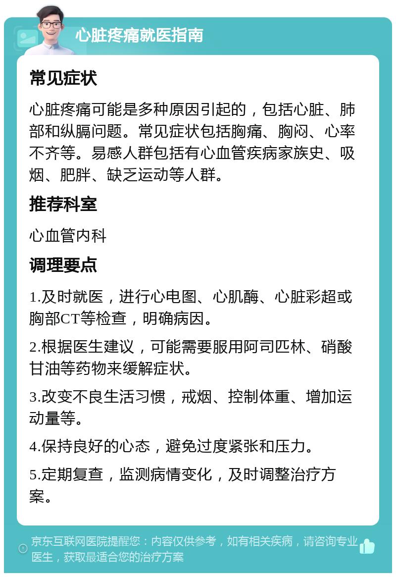 心脏疼痛就医指南 常见症状 心脏疼痛可能是多种原因引起的，包括心脏、肺部和纵膈问题。常见症状包括胸痛、胸闷、心率不齐等。易感人群包括有心血管疾病家族史、吸烟、肥胖、缺乏运动等人群。 推荐科室 心血管内科 调理要点 1.及时就医，进行心电图、心肌酶、心脏彩超或胸部CT等检查，明确病因。 2.根据医生建议，可能需要服用阿司匹林、硝酸甘油等药物来缓解症状。 3.改变不良生活习惯，戒烟、控制体重、增加运动量等。 4.保持良好的心态，避免过度紧张和压力。 5.定期复查，监测病情变化，及时调整治疗方案。