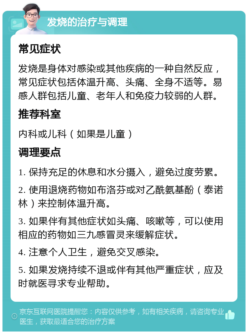 发烧的治疗与调理 常见症状 发烧是身体对感染或其他疾病的一种自然反应，常见症状包括体温升高、头痛、全身不适等。易感人群包括儿童、老年人和免疫力较弱的人群。 推荐科室 内科或儿科（如果是儿童） 调理要点 1. 保持充足的休息和水分摄入，避免过度劳累。 2. 使用退烧药物如布洛芬或对乙酰氨基酚（泰诺林）来控制体温升高。 3. 如果伴有其他症状如头痛、咳嗽等，可以使用相应的药物如三九感冒灵来缓解症状。 4. 注意个人卫生，避免交叉感染。 5. 如果发烧持续不退或伴有其他严重症状，应及时就医寻求专业帮助。