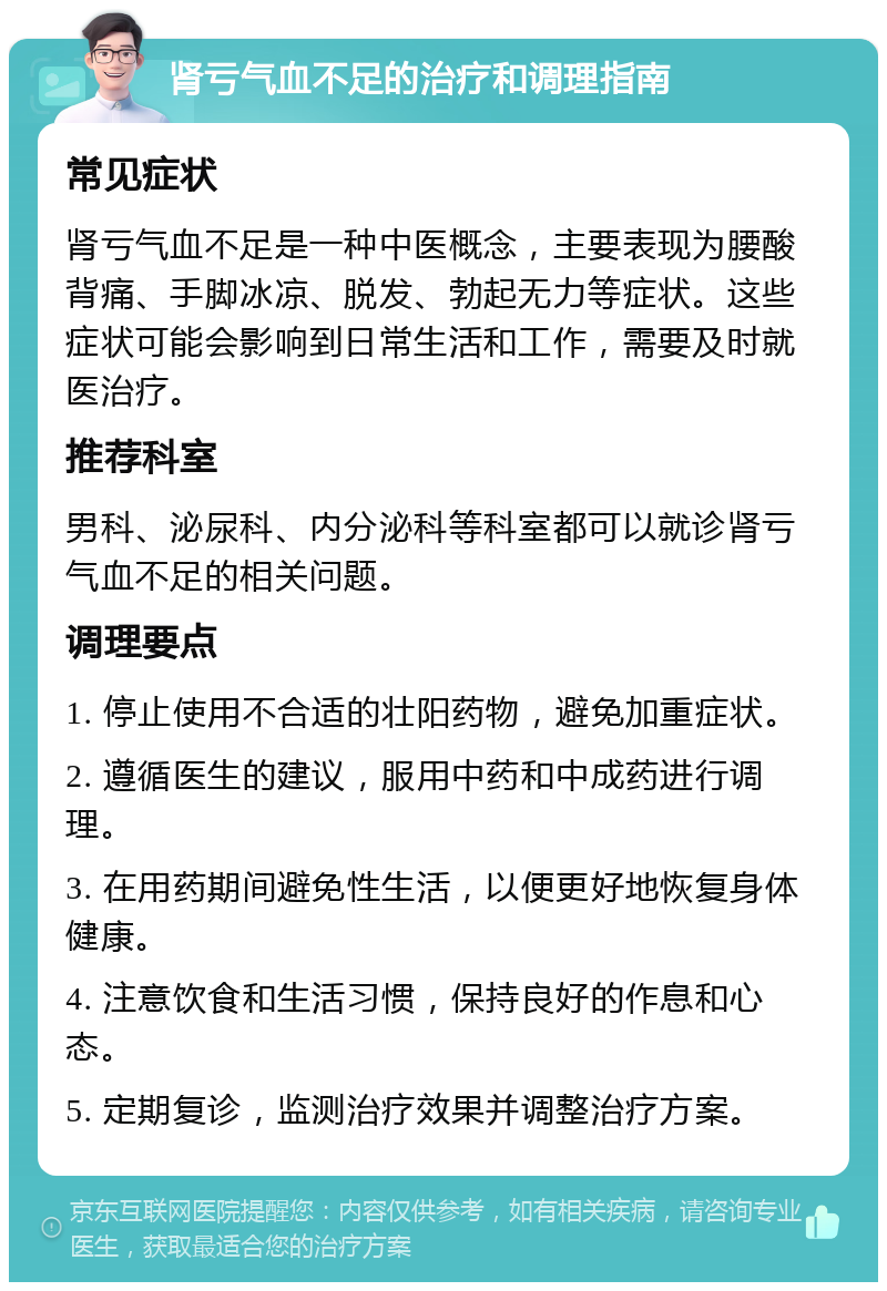 肾亏气血不足的治疗和调理指南 常见症状 肾亏气血不足是一种中医概念，主要表现为腰酸背痛、手脚冰凉、脱发、勃起无力等症状。这些症状可能会影响到日常生活和工作，需要及时就医治疗。 推荐科室 男科、泌尿科、内分泌科等科室都可以就诊肾亏气血不足的相关问题。 调理要点 1. 停止使用不合适的壮阳药物，避免加重症状。 2. 遵循医生的建议，服用中药和中成药进行调理。 3. 在用药期间避免性生活，以便更好地恢复身体健康。 4. 注意饮食和生活习惯，保持良好的作息和心态。 5. 定期复诊，监测治疗效果并调整治疗方案。