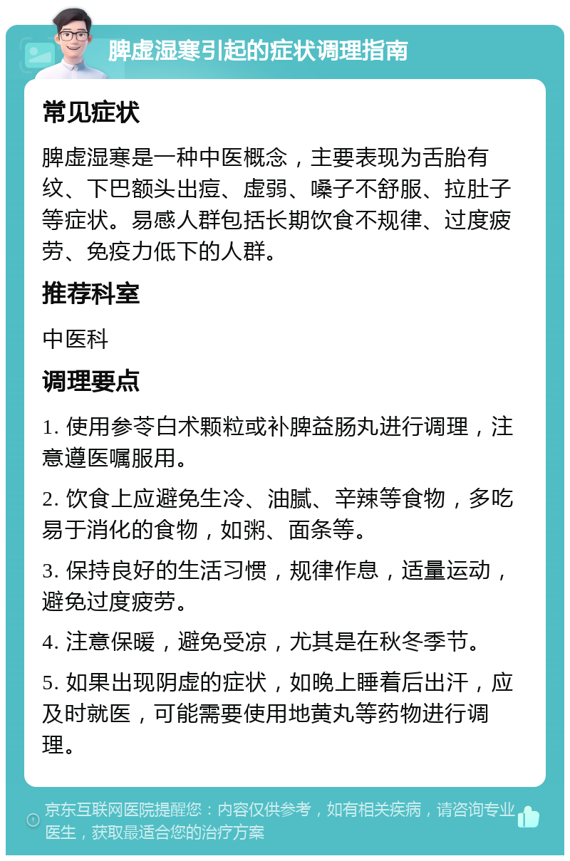 脾虚湿寒引起的症状调理指南 常见症状 脾虚湿寒是一种中医概念，主要表现为舌胎有纹、下巴额头出痘、虚弱、嗓子不舒服、拉肚子等症状。易感人群包括长期饮食不规律、过度疲劳、免疫力低下的人群。 推荐科室 中医科 调理要点 1. 使用参苓白术颗粒或补脾益肠丸进行调理，注意遵医嘱服用。 2. 饮食上应避免生冷、油腻、辛辣等食物，多吃易于消化的食物，如粥、面条等。 3. 保持良好的生活习惯，规律作息，适量运动，避免过度疲劳。 4. 注意保暖，避免受凉，尤其是在秋冬季节。 5. 如果出现阴虚的症状，如晚上睡着后出汗，应及时就医，可能需要使用地黄丸等药物进行调理。