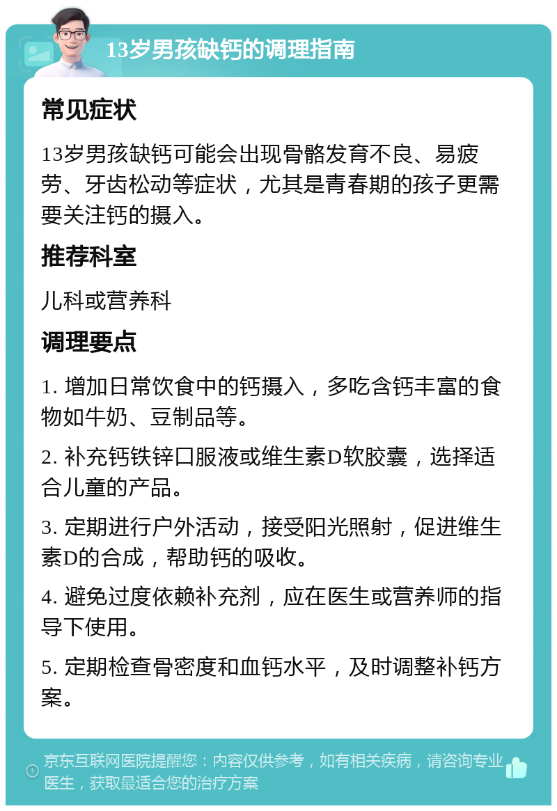 13岁男孩缺钙的调理指南 常见症状 13岁男孩缺钙可能会出现骨骼发育不良、易疲劳、牙齿松动等症状，尤其是青春期的孩子更需要关注钙的摄入。 推荐科室 儿科或营养科 调理要点 1. 增加日常饮食中的钙摄入，多吃含钙丰富的食物如牛奶、豆制品等。 2. 补充钙铁锌口服液或维生素D软胶囊，选择适合儿童的产品。 3. 定期进行户外活动，接受阳光照射，促进维生素D的合成，帮助钙的吸收。 4. 避免过度依赖补充剂，应在医生或营养师的指导下使用。 5. 定期检查骨密度和血钙水平，及时调整补钙方案。