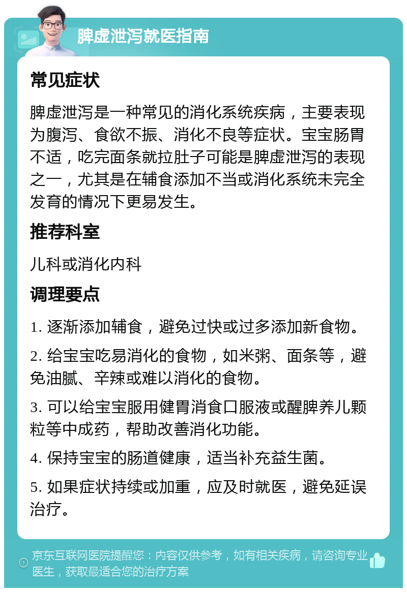 脾虚泄泻就医指南 常见症状 脾虚泄泻是一种常见的消化系统疾病，主要表现为腹泻、食欲不振、消化不良等症状。宝宝肠胃不适，吃完面条就拉肚子可能是脾虚泄泻的表现之一，尤其是在辅食添加不当或消化系统未完全发育的情况下更易发生。 推荐科室 儿科或消化内科 调理要点 1. 逐渐添加辅食，避免过快或过多添加新食物。 2. 给宝宝吃易消化的食物，如米粥、面条等，避免油腻、辛辣或难以消化的食物。 3. 可以给宝宝服用健胃消食口服液或醒脾养儿颗粒等中成药，帮助改善消化功能。 4. 保持宝宝的肠道健康，适当补充益生菌。 5. 如果症状持续或加重，应及时就医，避免延误治疗。