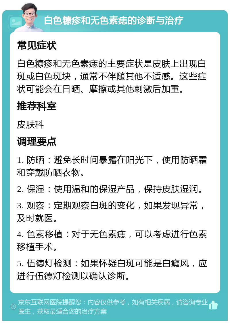 白色糠疹和无色素痣的诊断与治疗 常见症状 白色糠疹和无色素痣的主要症状是皮肤上出现白斑或白色斑块，通常不伴随其他不适感。这些症状可能会在日晒、摩擦或其他刺激后加重。 推荐科室 皮肤科 调理要点 1. 防晒：避免长时间暴露在阳光下，使用防晒霜和穿戴防晒衣物。 2. 保湿：使用温和的保湿产品，保持皮肤湿润。 3. 观察：定期观察白斑的变化，如果发现异常，及时就医。 4. 色素移植：对于无色素痣，可以考虑进行色素移植手术。 5. 伍德灯检测：如果怀疑白斑可能是白癜风，应进行伍德灯检测以确认诊断。