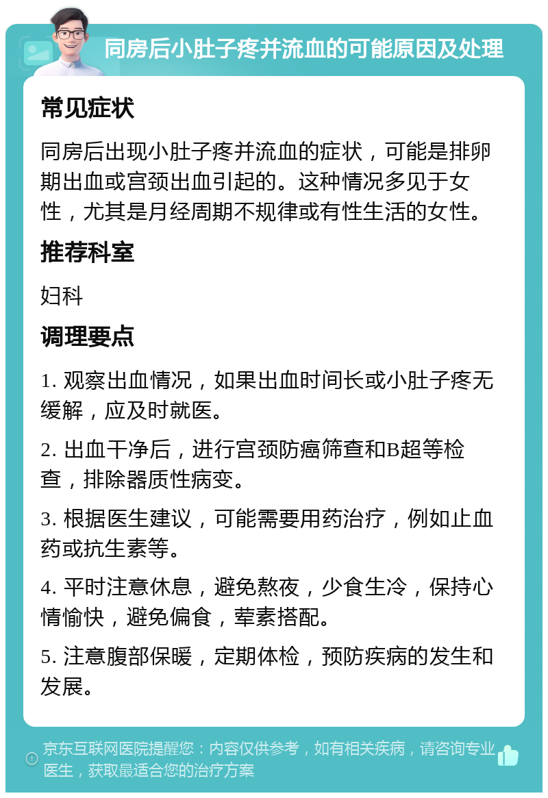 同房后小肚子疼并流血的可能原因及处理 常见症状 同房后出现小肚子疼并流血的症状，可能是排卵期出血或宫颈出血引起的。这种情况多见于女性，尤其是月经周期不规律或有性生活的女性。 推荐科室 妇科 调理要点 1. 观察出血情况，如果出血时间长或小肚子疼无缓解，应及时就医。 2. 出血干净后，进行宫颈防癌筛查和B超等检查，排除器质性病变。 3. 根据医生建议，可能需要用药治疗，例如止血药或抗生素等。 4. 平时注意休息，避免熬夜，少食生冷，保持心情愉快，避免偏食，荤素搭配。 5. 注意腹部保暖，定期体检，预防疾病的发生和发展。