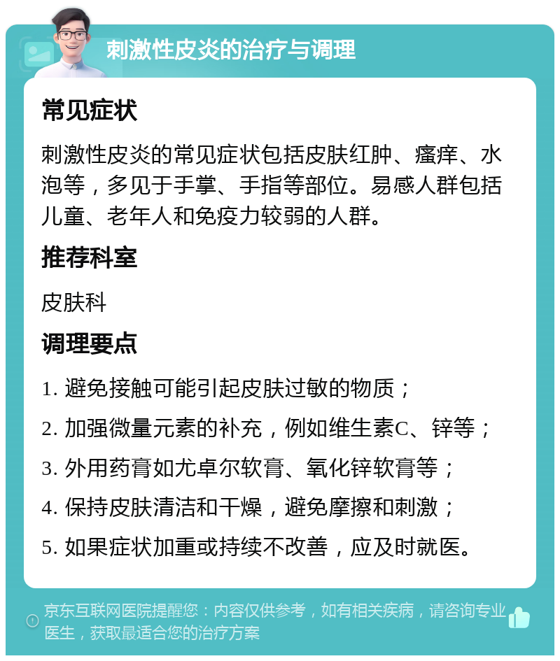 刺激性皮炎的治疗与调理 常见症状 刺激性皮炎的常见症状包括皮肤红肿、瘙痒、水泡等，多见于手掌、手指等部位。易感人群包括儿童、老年人和免疫力较弱的人群。 推荐科室 皮肤科 调理要点 1. 避免接触可能引起皮肤过敏的物质； 2. 加强微量元素的补充，例如维生素C、锌等； 3. 外用药膏如尤卓尔软膏、氧化锌软膏等； 4. 保持皮肤清洁和干燥，避免摩擦和刺激； 5. 如果症状加重或持续不改善，应及时就医。