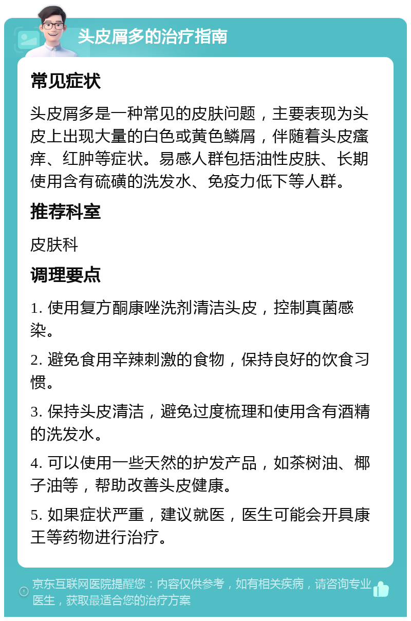 头皮屑多的治疗指南 常见症状 头皮屑多是一种常见的皮肤问题，主要表现为头皮上出现大量的白色或黄色鳞屑，伴随着头皮瘙痒、红肿等症状。易感人群包括油性皮肤、长期使用含有硫磺的洗发水、免疫力低下等人群。 推荐科室 皮肤科 调理要点 1. 使用复方酮康唑洗剂清洁头皮，控制真菌感染。 2. 避免食用辛辣刺激的食物，保持良好的饮食习惯。 3. 保持头皮清洁，避免过度梳理和使用含有酒精的洗发水。 4. 可以使用一些天然的护发产品，如茶树油、椰子油等，帮助改善头皮健康。 5. 如果症状严重，建议就医，医生可能会开具康王等药物进行治疗。