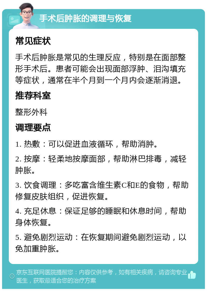 手术后肿胀的调理与恢复 常见症状 手术后肿胀是常见的生理反应，特别是在面部整形手术后。患者可能会出现面部浮肿、泪沟填充等症状，通常在半个月到一个月内会逐渐消退。 推荐科室 整形外科 调理要点 1. 热敷：可以促进血液循环，帮助消肿。 2. 按摩：轻柔地按摩面部，帮助淋巴排毒，减轻肿胀。 3. 饮食调理：多吃富含维生素C和E的食物，帮助修复皮肤组织，促进恢复。 4. 充足休息：保证足够的睡眠和休息时间，帮助身体恢复。 5. 避免剧烈运动：在恢复期间避免剧烈运动，以免加重肿胀。