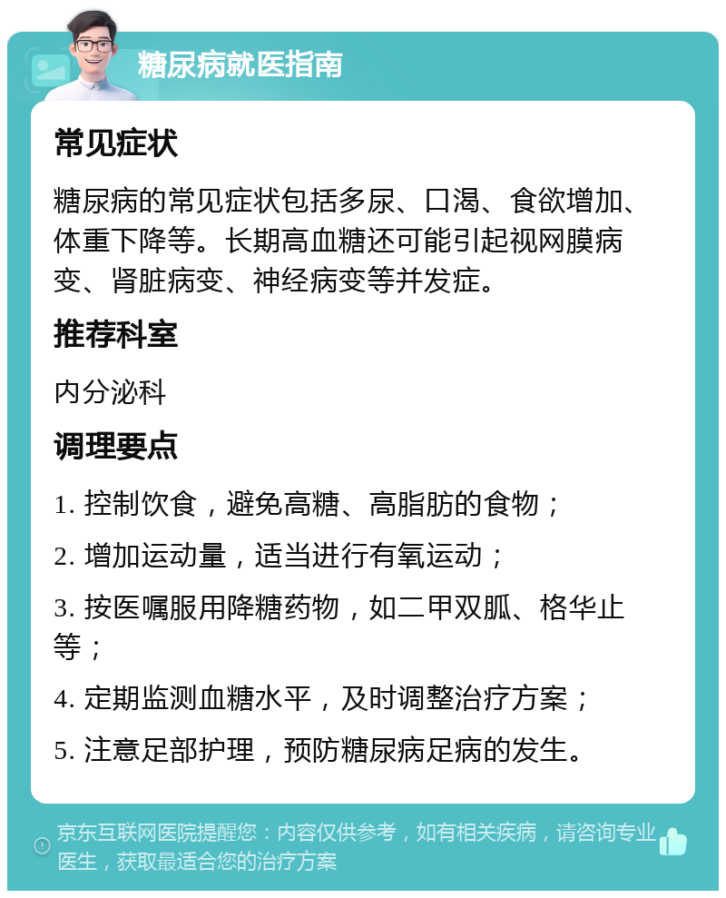 糖尿病就医指南 常见症状 糖尿病的常见症状包括多尿、口渴、食欲增加、体重下降等。长期高血糖还可能引起视网膜病变、肾脏病变、神经病变等并发症。 推荐科室 内分泌科 调理要点 1. 控制饮食，避免高糖、高脂肪的食物； 2. 增加运动量，适当进行有氧运动； 3. 按医嘱服用降糖药物，如二甲双胍、格华止等； 4. 定期监测血糖水平，及时调整治疗方案； 5. 注意足部护理，预防糖尿病足病的发生。