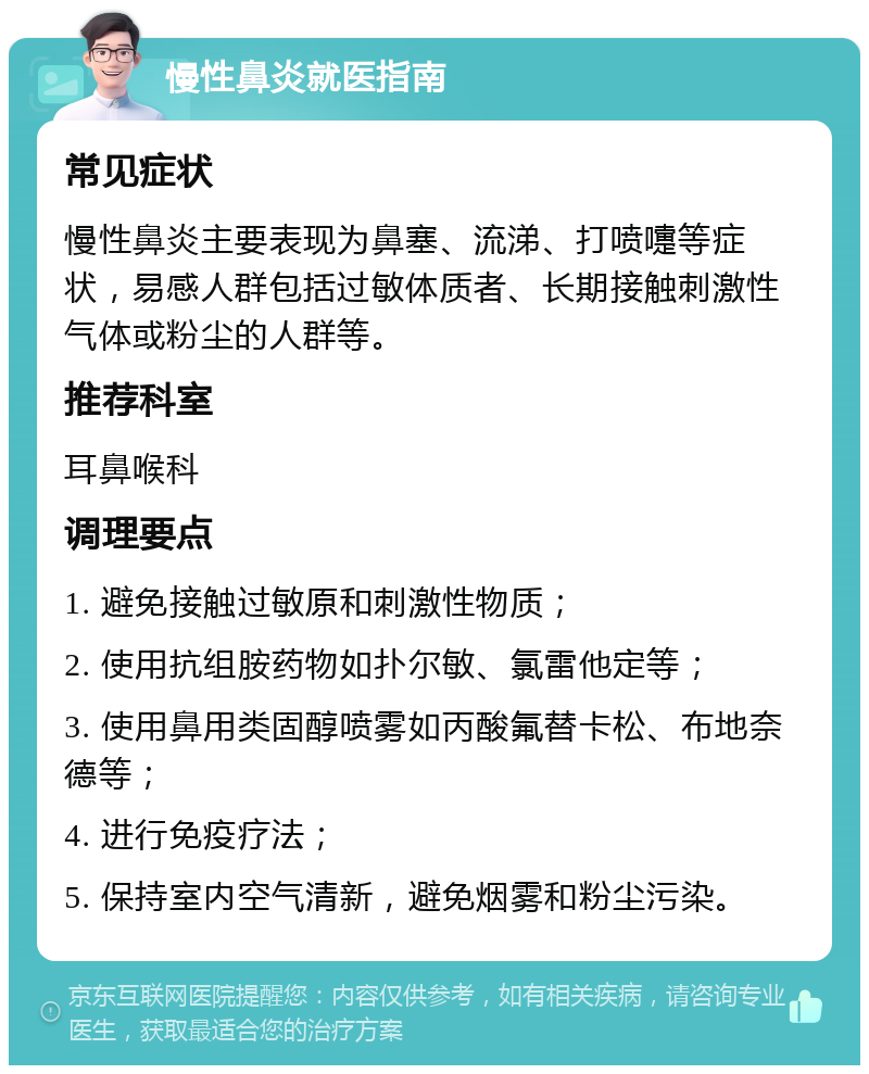 慢性鼻炎就医指南 常见症状 慢性鼻炎主要表现为鼻塞、流涕、打喷嚏等症状，易感人群包括过敏体质者、长期接触刺激性气体或粉尘的人群等。 推荐科室 耳鼻喉科 调理要点 1. 避免接触过敏原和刺激性物质； 2. 使用抗组胺药物如扑尔敏、氯雷他定等； 3. 使用鼻用类固醇喷雾如丙酸氟替卡松、布地奈德等； 4. 进行免疫疗法； 5. 保持室内空气清新，避免烟雾和粉尘污染。