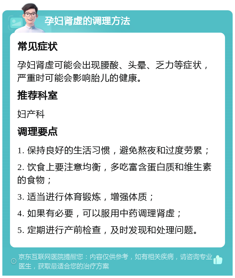 孕妇肾虚的调理方法 常见症状 孕妇肾虚可能会出现腰酸、头晕、乏力等症状，严重时可能会影响胎儿的健康。 推荐科室 妇产科 调理要点 1. 保持良好的生活习惯，避免熬夜和过度劳累； 2. 饮食上要注意均衡，多吃富含蛋白质和维生素的食物； 3. 适当进行体育锻炼，增强体质； 4. 如果有必要，可以服用中药调理肾虚； 5. 定期进行产前检查，及时发现和处理问题。