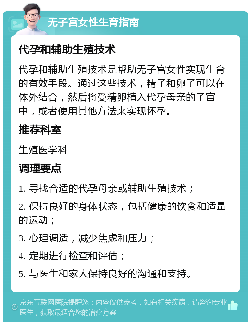 无子宫女性生育指南 代孕和辅助生殖技术 代孕和辅助生殖技术是帮助无子宫女性实现生育的有效手段。通过这些技术，精子和卵子可以在体外结合，然后将受精卵植入代孕母亲的子宫中，或者使用其他方法来实现怀孕。 推荐科室 生殖医学科 调理要点 1. 寻找合适的代孕母亲或辅助生殖技术； 2. 保持良好的身体状态，包括健康的饮食和适量的运动； 3. 心理调适，减少焦虑和压力； 4. 定期进行检查和评估； 5. 与医生和家人保持良好的沟通和支持。