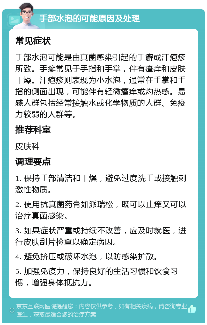 手部水泡的可能原因及处理 常见症状 手部水泡可能是由真菌感染引起的手癣或汗疱疹所致。手癣常见于手指和手掌，伴有瘙痒和皮肤干燥。汗疱疹则表现为小水泡，通常在手掌和手指的侧面出现，可能伴有轻微瘙痒或灼热感。易感人群包括经常接触水或化学物质的人群、免疫力较弱的人群等。 推荐科室 皮肤科 调理要点 1. 保持手部清洁和干燥，避免过度洗手或接触刺激性物质。 2. 使用抗真菌药膏如派瑞松，既可以止痒又可以治疗真菌感染。 3. 如果症状严重或持续不改善，应及时就医，进行皮肤刮片检查以确定病因。 4. 避免挤压或破坏水泡，以防感染扩散。 5. 加强免疫力，保持良好的生活习惯和饮食习惯，增强身体抵抗力。