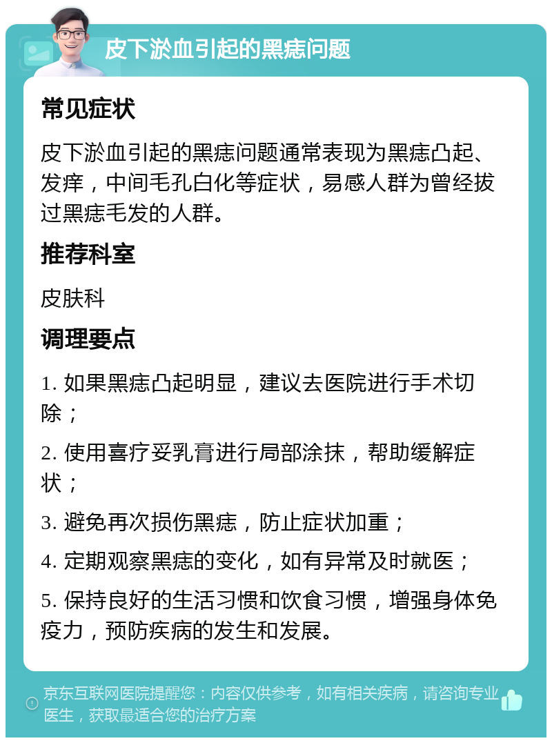 皮下淤血引起的黑痣问题 常见症状 皮下淤血引起的黑痣问题通常表现为黑痣凸起、发痒，中间毛孔白化等症状，易感人群为曾经拔过黑痣毛发的人群。 推荐科室 皮肤科 调理要点 1. 如果黑痣凸起明显，建议去医院进行手术切除； 2. 使用喜疗妥乳膏进行局部涂抹，帮助缓解症状； 3. 避免再次损伤黑痣，防止症状加重； 4. 定期观察黑痣的变化，如有异常及时就医； 5. 保持良好的生活习惯和饮食习惯，增强身体免疫力，预防疾病的发生和发展。