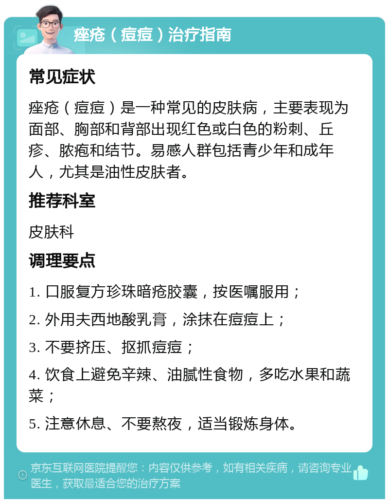 痤疮（痘痘）治疗指南 常见症状 痤疮（痘痘）是一种常见的皮肤病，主要表现为面部、胸部和背部出现红色或白色的粉刺、丘疹、脓疱和结节。易感人群包括青少年和成年人，尤其是油性皮肤者。 推荐科室 皮肤科 调理要点 1. 口服复方珍珠暗疮胶囊，按医嘱服用； 2. 外用夫西地酸乳膏，涂抹在痘痘上； 3. 不要挤压、抠抓痘痘； 4. 饮食上避免辛辣、油腻性食物，多吃水果和蔬菜； 5. 注意休息、不要熬夜，适当锻炼身体。