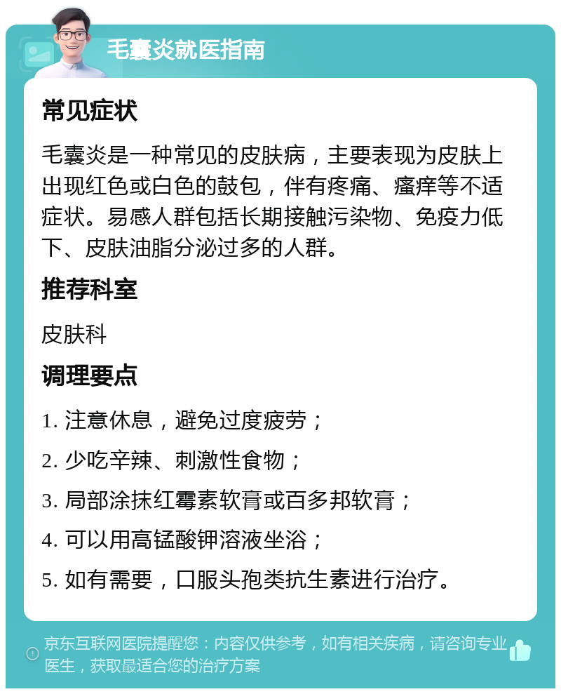 毛囊炎就医指南 常见症状 毛囊炎是一种常见的皮肤病，主要表现为皮肤上出现红色或白色的鼓包，伴有疼痛、瘙痒等不适症状。易感人群包括长期接触污染物、免疫力低下、皮肤油脂分泌过多的人群。 推荐科室 皮肤科 调理要点 1. 注意休息，避免过度疲劳； 2. 少吃辛辣、刺激性食物； 3. 局部涂抹红霉素软膏或百多邦软膏； 4. 可以用高锰酸钾溶液坐浴； 5. 如有需要，口服头孢类抗生素进行治疗。