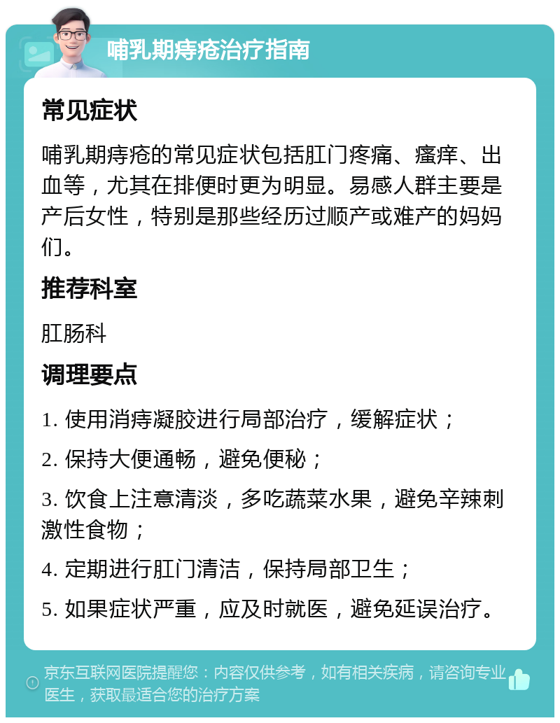 哺乳期痔疮治疗指南 常见症状 哺乳期痔疮的常见症状包括肛门疼痛、瘙痒、出血等，尤其在排便时更为明显。易感人群主要是产后女性，特别是那些经历过顺产或难产的妈妈们。 推荐科室 肛肠科 调理要点 1. 使用消痔凝胶进行局部治疗，缓解症状； 2. 保持大便通畅，避免便秘； 3. 饮食上注意清淡，多吃蔬菜水果，避免辛辣刺激性食物； 4. 定期进行肛门清洁，保持局部卫生； 5. 如果症状严重，应及时就医，避免延误治疗。