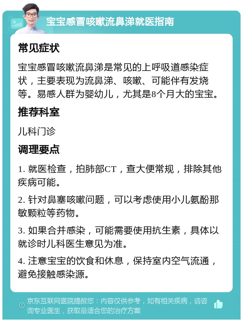 宝宝感冒咳嗽流鼻涕就医指南 常见症状 宝宝感冒咳嗽流鼻涕是常见的上呼吸道感染症状，主要表现为流鼻涕、咳嗽、可能伴有发烧等。易感人群为婴幼儿，尤其是8个月大的宝宝。 推荐科室 儿科门诊 调理要点 1. 就医检查，拍肺部CT，查大便常规，排除其他疾病可能。 2. 针对鼻塞咳嗽问题，可以考虑使用小儿氨酚那敏颗粒等药物。 3. 如果合并感染，可能需要使用抗生素，具体以就诊时儿科医生意见为准。 4. 注意宝宝的饮食和休息，保持室内空气流通，避免接触感染源。