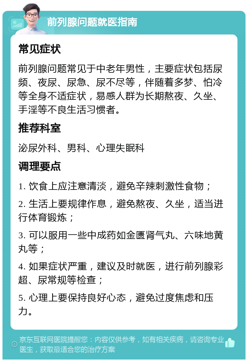 前列腺问题就医指南 常见症状 前列腺问题常见于中老年男性，主要症状包括尿频、夜尿、尿急、尿不尽等，伴随着多梦、怕冷等全身不适症状，易感人群为长期熬夜、久坐、手淫等不良生活习惯者。 推荐科室 泌尿外科、男科、心理失眠科 调理要点 1. 饮食上应注意清淡，避免辛辣刺激性食物； 2. 生活上要规律作息，避免熬夜、久坐，适当进行体育锻炼； 3. 可以服用一些中成药如金匮肾气丸、六味地黄丸等； 4. 如果症状严重，建议及时就医，进行前列腺彩超、尿常规等检查； 5. 心理上要保持良好心态，避免过度焦虑和压力。