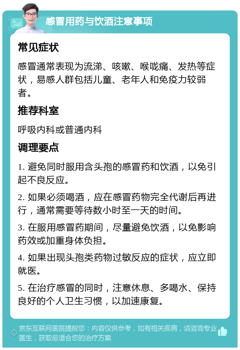 感冒用药与饮酒注意事项 常见症状 感冒通常表现为流涕、咳嗽、喉咙痛、发热等症状，易感人群包括儿童、老年人和免疫力较弱者。 推荐科室 呼吸内科或普通内科 调理要点 1. 避免同时服用含头孢的感冒药和饮酒，以免引起不良反应。 2. 如果必须喝酒，应在感冒药物完全代谢后再进行，通常需要等待数小时至一天的时间。 3. 在服用感冒药期间，尽量避免饮酒，以免影响药效或加重身体负担。 4. 如果出现头孢类药物过敏反应的症状，应立即就医。 5. 在治疗感冒的同时，注意休息、多喝水、保持良好的个人卫生习惯，以加速康复。