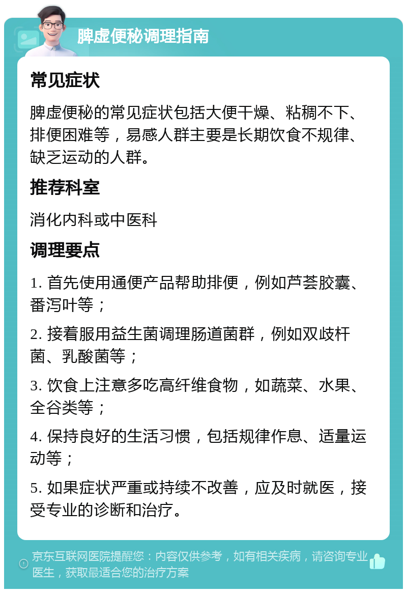 脾虚便秘调理指南 常见症状 脾虚便秘的常见症状包括大便干燥、粘稠不下、排便困难等，易感人群主要是长期饮食不规律、缺乏运动的人群。 推荐科室 消化内科或中医科 调理要点 1. 首先使用通便产品帮助排便，例如芦荟胶囊、番泻叶等； 2. 接着服用益生菌调理肠道菌群，例如双歧杆菌、乳酸菌等； 3. 饮食上注意多吃高纤维食物，如蔬菜、水果、全谷类等； 4. 保持良好的生活习惯，包括规律作息、适量运动等； 5. 如果症状严重或持续不改善，应及时就医，接受专业的诊断和治疗。