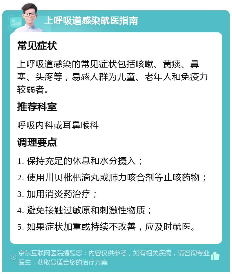 上呼吸道感染就医指南 常见症状 上呼吸道感染的常见症状包括咳嗽、黄痰、鼻塞、头疼等，易感人群为儿童、老年人和免疫力较弱者。 推荐科室 呼吸内科或耳鼻喉科 调理要点 1. 保持充足的休息和水分摄入； 2. 使用川贝枇杷滴丸或肺力咳合剂等止咳药物； 3. 加用消炎药治疗； 4. 避免接触过敏原和刺激性物质； 5. 如果症状加重或持续不改善，应及时就医。