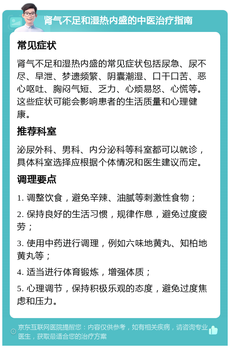 肾气不足和湿热内盛的中医治疗指南 常见症状 肾气不足和湿热内盛的常见症状包括尿急、尿不尽、早泄、梦遗频繁、阴囊潮湿、口干口苦、恶心呕吐、胸闷气短、乏力、心烦易怒、心慌等。这些症状可能会影响患者的生活质量和心理健康。 推荐科室 泌尿外科、男科、内分泌科等科室都可以就诊，具体科室选择应根据个体情况和医生建议而定。 调理要点 1. 调整饮食，避免辛辣、油腻等刺激性食物； 2. 保持良好的生活习惯，规律作息，避免过度疲劳； 3. 使用中药进行调理，例如六味地黄丸、知柏地黄丸等； 4. 适当进行体育锻炼，增强体质； 5. 心理调节，保持积极乐观的态度，避免过度焦虑和压力。