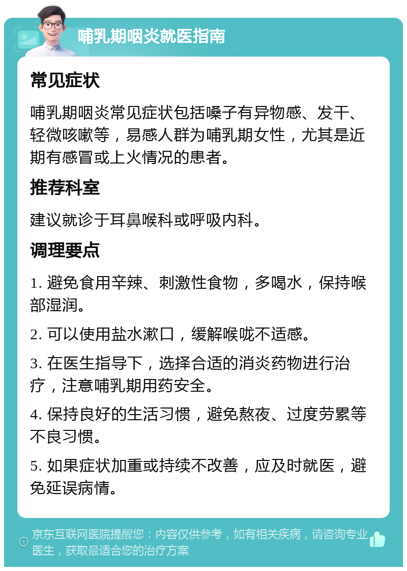 哺乳期咽炎就医指南 常见症状 哺乳期咽炎常见症状包括嗓子有异物感、发干、轻微咳嗽等，易感人群为哺乳期女性，尤其是近期有感冒或上火情况的患者。 推荐科室 建议就诊于耳鼻喉科或呼吸内科。 调理要点 1. 避免食用辛辣、刺激性食物，多喝水，保持喉部湿润。 2. 可以使用盐水漱口，缓解喉咙不适感。 3. 在医生指导下，选择合适的消炎药物进行治疗，注意哺乳期用药安全。 4. 保持良好的生活习惯，避免熬夜、过度劳累等不良习惯。 5. 如果症状加重或持续不改善，应及时就医，避免延误病情。