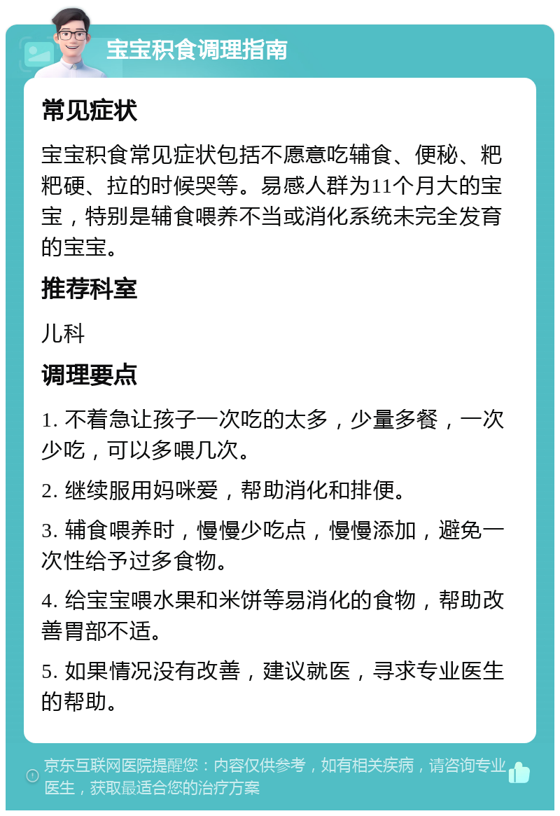 宝宝积食调理指南 常见症状 宝宝积食常见症状包括不愿意吃辅食、便秘、粑粑硬、拉的时候哭等。易感人群为11个月大的宝宝，特别是辅食喂养不当或消化系统未完全发育的宝宝。 推荐科室 儿科 调理要点 1. 不着急让孩子一次吃的太多，少量多餐，一次少吃，可以多喂几次。 2. 继续服用妈咪爱，帮助消化和排便。 3. 辅食喂养时，慢慢少吃点，慢慢添加，避免一次性给予过多食物。 4. 给宝宝喂水果和米饼等易消化的食物，帮助改善胃部不适。 5. 如果情况没有改善，建议就医，寻求专业医生的帮助。