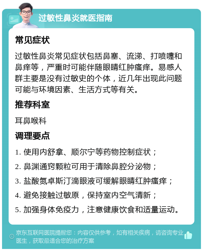 过敏性鼻炎就医指南 常见症状 过敏性鼻炎常见症状包括鼻塞、流涕、打喷嚏和鼻痒等，严重时可能伴随眼睛红肿瘙痒。易感人群主要是没有过敏史的个体，近几年出现此问题可能与环境因素、生活方式等有关。 推荐科室 耳鼻喉科 调理要点 1. 使用内舒拿、顺尔宁等药物控制症状； 2. 鼻渊通窍颗粒可用于清除鼻腔分泌物； 3. 盐酸氮卓斯汀滴眼液可缓解眼睛红肿瘙痒； 4. 避免接触过敏原，保持室内空气清新； 5. 加强身体免疫力，注意健康饮食和适量运动。