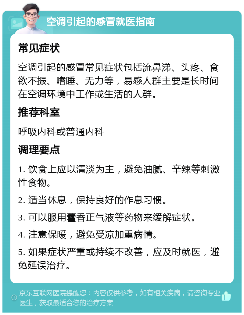 空调引起的感冒就医指南 常见症状 空调引起的感冒常见症状包括流鼻涕、头疼、食欲不振、嗜睡、无力等，易感人群主要是长时间在空调环境中工作或生活的人群。 推荐科室 呼吸内科或普通内科 调理要点 1. 饮食上应以清淡为主，避免油腻、辛辣等刺激性食物。 2. 适当休息，保持良好的作息习惯。 3. 可以服用藿香正气液等药物来缓解症状。 4. 注意保暖，避免受凉加重病情。 5. 如果症状严重或持续不改善，应及时就医，避免延误治疗。