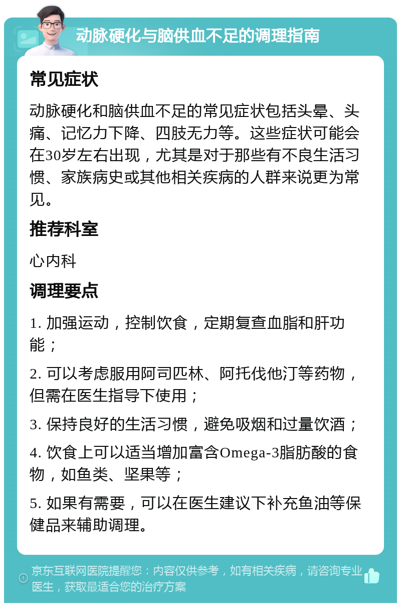 动脉硬化与脑供血不足的调理指南 常见症状 动脉硬化和脑供血不足的常见症状包括头晕、头痛、记忆力下降、四肢无力等。这些症状可能会在30岁左右出现，尤其是对于那些有不良生活习惯、家族病史或其他相关疾病的人群来说更为常见。 推荐科室 心内科 调理要点 1. 加强运动，控制饮食，定期复查血脂和肝功能； 2. 可以考虑服用阿司匹林、阿托伐他汀等药物，但需在医生指导下使用； 3. 保持良好的生活习惯，避免吸烟和过量饮酒； 4. 饮食上可以适当增加富含Omega-3脂肪酸的食物，如鱼类、坚果等； 5. 如果有需要，可以在医生建议下补充鱼油等保健品来辅助调理。