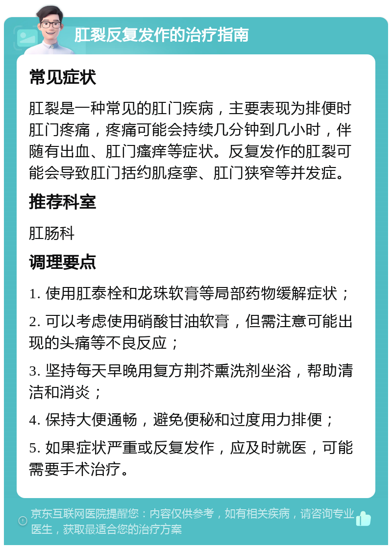 肛裂反复发作的治疗指南 常见症状 肛裂是一种常见的肛门疾病，主要表现为排便时肛门疼痛，疼痛可能会持续几分钟到几小时，伴随有出血、肛门瘙痒等症状。反复发作的肛裂可能会导致肛门括约肌痉挛、肛门狭窄等并发症。 推荐科室 肛肠科 调理要点 1. 使用肛泰栓和龙珠软膏等局部药物缓解症状； 2. 可以考虑使用硝酸甘油软膏，但需注意可能出现的头痛等不良反应； 3. 坚持每天早晚用复方荆芥熏洗剂坐浴，帮助清洁和消炎； 4. 保持大便通畅，避免便秘和过度用力排便； 5. 如果症状严重或反复发作，应及时就医，可能需要手术治疗。