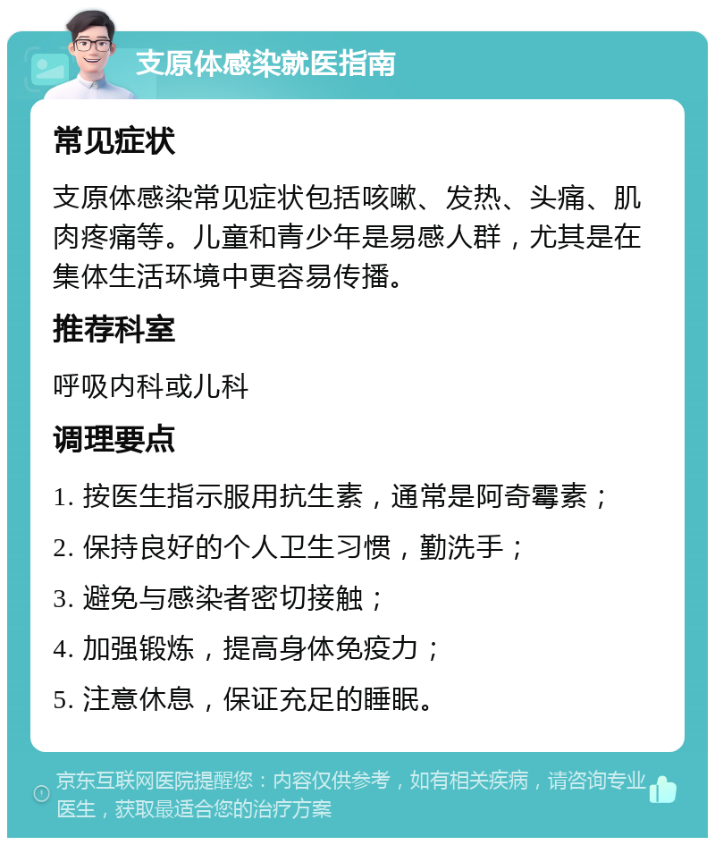 支原体感染就医指南 常见症状 支原体感染常见症状包括咳嗽、发热、头痛、肌肉疼痛等。儿童和青少年是易感人群，尤其是在集体生活环境中更容易传播。 推荐科室 呼吸内科或儿科 调理要点 1. 按医生指示服用抗生素，通常是阿奇霉素； 2. 保持良好的个人卫生习惯，勤洗手； 3. 避免与感染者密切接触； 4. 加强锻炼，提高身体免疫力； 5. 注意休息，保证充足的睡眠。