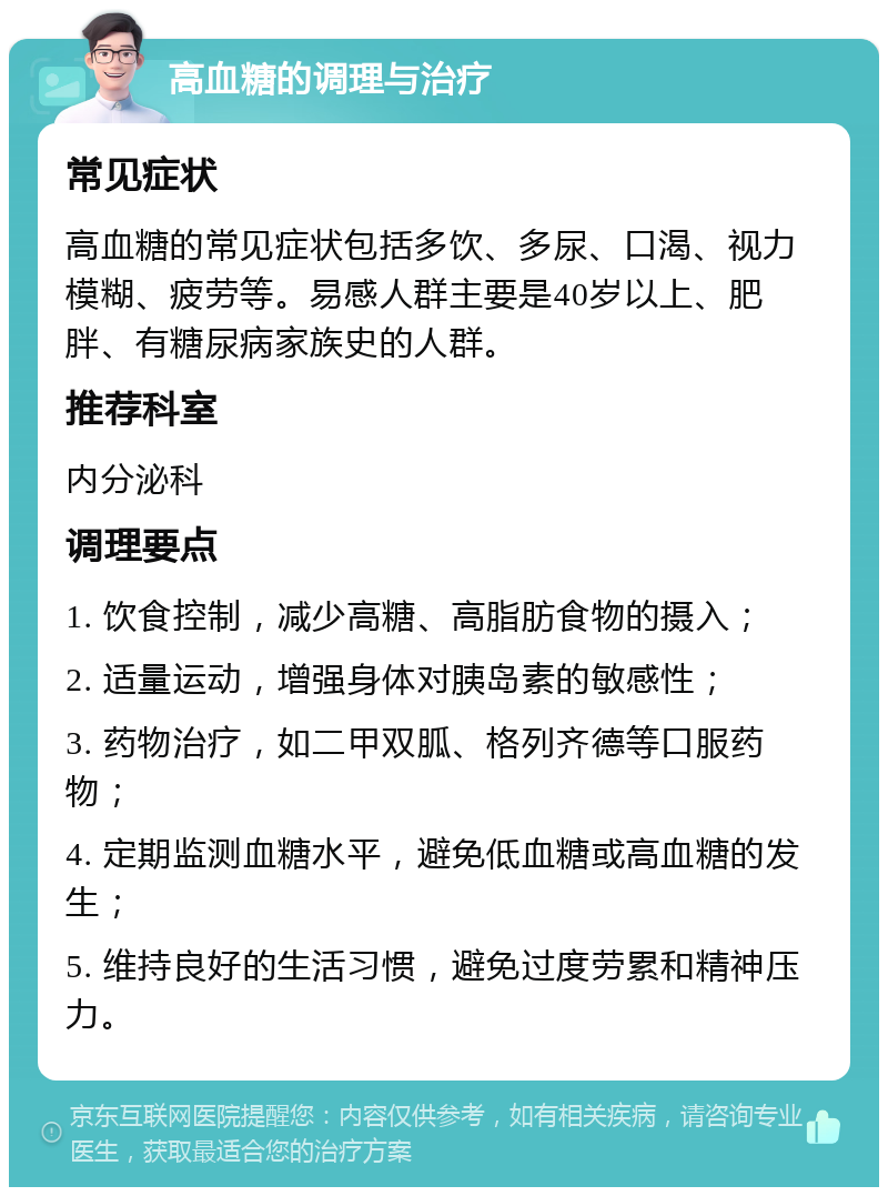 高血糖的调理与治疗 常见症状 高血糖的常见症状包括多饮、多尿、口渴、视力模糊、疲劳等。易感人群主要是40岁以上、肥胖、有糖尿病家族史的人群。 推荐科室 内分泌科 调理要点 1. 饮食控制，减少高糖、高脂肪食物的摄入； 2. 适量运动，增强身体对胰岛素的敏感性； 3. 药物治疗，如二甲双胍、格列齐德等口服药物； 4. 定期监测血糖水平，避免低血糖或高血糖的发生； 5. 维持良好的生活习惯，避免过度劳累和精神压力。