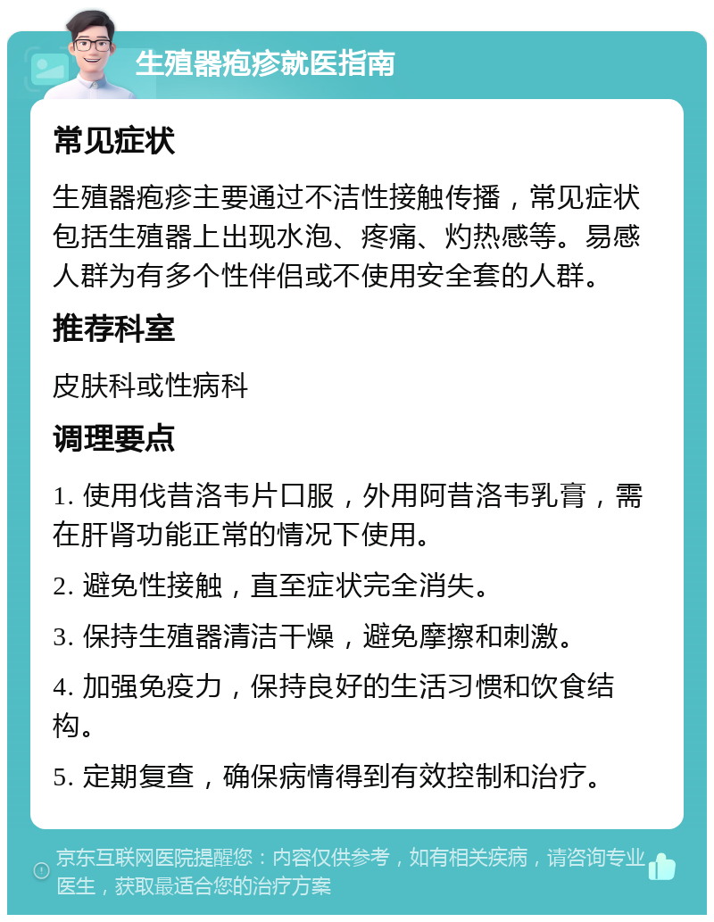 生殖器疱疹就医指南 常见症状 生殖器疱疹主要通过不洁性接触传播，常见症状包括生殖器上出现水泡、疼痛、灼热感等。易感人群为有多个性伴侣或不使用安全套的人群。 推荐科室 皮肤科或性病科 调理要点 1. 使用伐昔洛韦片口服，外用阿昔洛韦乳膏，需在肝肾功能正常的情况下使用。 2. 避免性接触，直至症状完全消失。 3. 保持生殖器清洁干燥，避免摩擦和刺激。 4. 加强免疫力，保持良好的生活习惯和饮食结构。 5. 定期复查，确保病情得到有效控制和治疗。