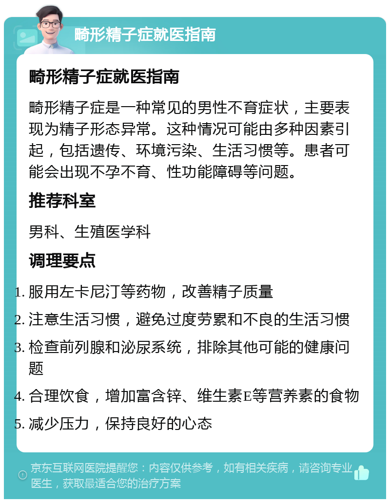 畸形精子症就医指南 畸形精子症就医指南 畸形精子症是一种常见的男性不育症状，主要表现为精子形态异常。这种情况可能由多种因素引起，包括遗传、环境污染、生活习惯等。患者可能会出现不孕不育、性功能障碍等问题。 推荐科室 男科、生殖医学科 调理要点 服用左卡尼汀等药物，改善精子质量 注意生活习惯，避免过度劳累和不良的生活习惯 检查前列腺和泌尿系统，排除其他可能的健康问题 合理饮食，增加富含锌、维生素E等营养素的食物 减少压力，保持良好的心态