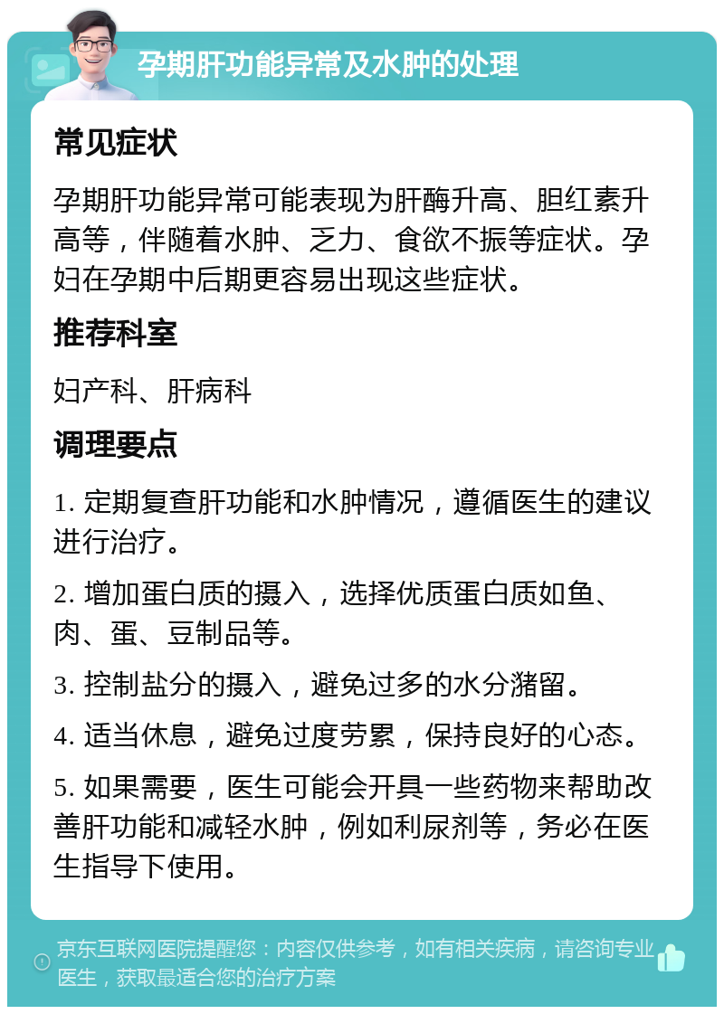 孕期肝功能异常及水肿的处理 常见症状 孕期肝功能异常可能表现为肝酶升高、胆红素升高等，伴随着水肿、乏力、食欲不振等症状。孕妇在孕期中后期更容易出现这些症状。 推荐科室 妇产科、肝病科 调理要点 1. 定期复查肝功能和水肿情况，遵循医生的建议进行治疗。 2. 增加蛋白质的摄入，选择优质蛋白质如鱼、肉、蛋、豆制品等。 3. 控制盐分的摄入，避免过多的水分潴留。 4. 适当休息，避免过度劳累，保持良好的心态。 5. 如果需要，医生可能会开具一些药物来帮助改善肝功能和减轻水肿，例如利尿剂等，务必在医生指导下使用。