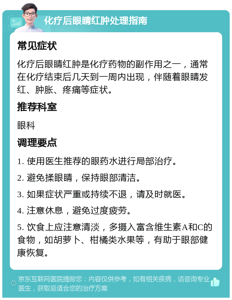 化疗后眼睛红肿处理指南 常见症状 化疗后眼睛红肿是化疗药物的副作用之一，通常在化疗结束后几天到一周内出现，伴随着眼睛发红、肿胀、疼痛等症状。 推荐科室 眼科 调理要点 1. 使用医生推荐的眼药水进行局部治疗。 2. 避免揉眼睛，保持眼部清洁。 3. 如果症状严重或持续不退，请及时就医。 4. 注意休息，避免过度疲劳。 5. 饮食上应注意清淡，多摄入富含维生素A和C的食物，如胡萝卜、柑橘类水果等，有助于眼部健康恢复。