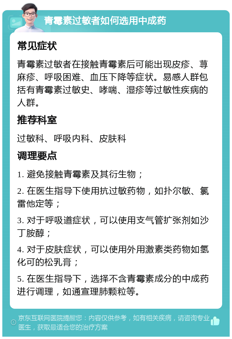 青霉素过敏者如何选用中成药 常见症状 青霉素过敏者在接触青霉素后可能出现皮疹、荨麻疹、呼吸困难、血压下降等症状。易感人群包括有青霉素过敏史、哮喘、湿疹等过敏性疾病的人群。 推荐科室 过敏科、呼吸内科、皮肤科 调理要点 1. 避免接触青霉素及其衍生物； 2. 在医生指导下使用抗过敏药物，如扑尔敏、氯雷他定等； 3. 对于呼吸道症状，可以使用支气管扩张剂如沙丁胺醇； 4. 对于皮肤症状，可以使用外用激素类药物如氢化可的松乳膏； 5. 在医生指导下，选择不含青霉素成分的中成药进行调理，如通宣理肺颗粒等。