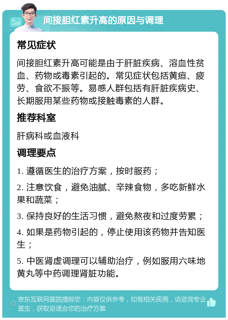 间接胆红素升高的原因与调理 常见症状 间接胆红素升高可能是由于肝脏疾病、溶血性贫血、药物或毒素引起的。常见症状包括黄疸、疲劳、食欲不振等。易感人群包括有肝脏疾病史、长期服用某些药物或接触毒素的人群。 推荐科室 肝病科或血液科 调理要点 1. 遵循医生的治疗方案，按时服药； 2. 注意饮食，避免油腻、辛辣食物，多吃新鲜水果和蔬菜； 3. 保持良好的生活习惯，避免熬夜和过度劳累； 4. 如果是药物引起的，停止使用该药物并告知医生； 5. 中医肾虚调理可以辅助治疗，例如服用六味地黄丸等中药调理肾脏功能。