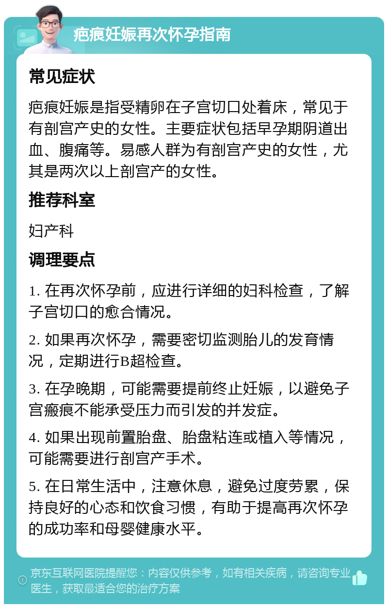 疤痕妊娠再次怀孕指南 常见症状 疤痕妊娠是指受精卵在子宫切口处着床，常见于有剖宫产史的女性。主要症状包括早孕期阴道出血、腹痛等。易感人群为有剖宫产史的女性，尤其是两次以上剖宫产的女性。 推荐科室 妇产科 调理要点 1. 在再次怀孕前，应进行详细的妇科检查，了解子宫切口的愈合情况。 2. 如果再次怀孕，需要密切监测胎儿的发育情况，定期进行B超检查。 3. 在孕晚期，可能需要提前终止妊娠，以避免子宫瘢痕不能承受压力而引发的并发症。 4. 如果出现前置胎盘、胎盘粘连或植入等情况，可能需要进行剖宫产手术。 5. 在日常生活中，注意休息，避免过度劳累，保持良好的心态和饮食习惯，有助于提高再次怀孕的成功率和母婴健康水平。