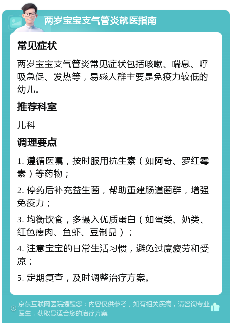 两岁宝宝支气管炎就医指南 常见症状 两岁宝宝支气管炎常见症状包括咳嗽、喘息、呼吸急促、发热等，易感人群主要是免疫力较低的幼儿。 推荐科室 儿科 调理要点 1. 遵循医嘱，按时服用抗生素（如阿奇、罗红霉素）等药物； 2. 停药后补充益生菌，帮助重建肠道菌群，增强免疫力； 3. 均衡饮食，多摄入优质蛋白（如蛋类、奶类、红色瘦肉、鱼虾、豆制品）； 4. 注意宝宝的日常生活习惯，避免过度疲劳和受凉； 5. 定期复查，及时调整治疗方案。