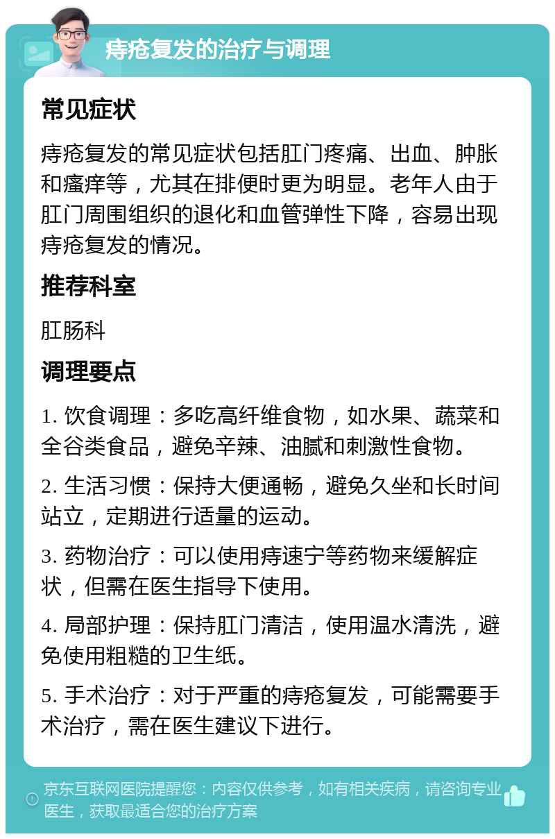 痔疮复发的治疗与调理 常见症状 痔疮复发的常见症状包括肛门疼痛、出血、肿胀和瘙痒等，尤其在排便时更为明显。老年人由于肛门周围组织的退化和血管弹性下降，容易出现痔疮复发的情况。 推荐科室 肛肠科 调理要点 1. 饮食调理：多吃高纤维食物，如水果、蔬菜和全谷类食品，避免辛辣、油腻和刺激性食物。 2. 生活习惯：保持大便通畅，避免久坐和长时间站立，定期进行适量的运动。 3. 药物治疗：可以使用痔速宁等药物来缓解症状，但需在医生指导下使用。 4. 局部护理：保持肛门清洁，使用温水清洗，避免使用粗糙的卫生纸。 5. 手术治疗：对于严重的痔疮复发，可能需要手术治疗，需在医生建议下进行。