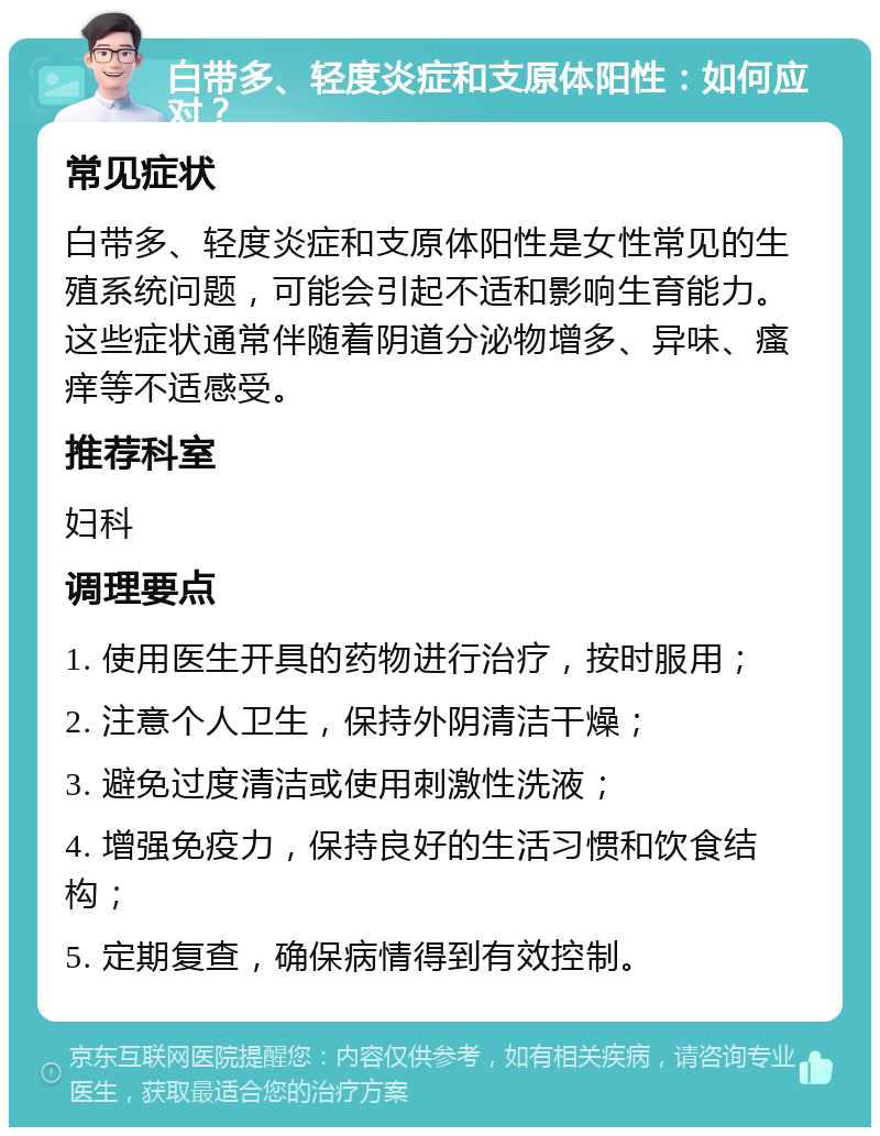 白带多、轻度炎症和支原体阳性：如何应对？ 常见症状 白带多、轻度炎症和支原体阳性是女性常见的生殖系统问题，可能会引起不适和影响生育能力。这些症状通常伴随着阴道分泌物增多、异味、瘙痒等不适感受。 推荐科室 妇科 调理要点 1. 使用医生开具的药物进行治疗，按时服用； 2. 注意个人卫生，保持外阴清洁干燥； 3. 避免过度清洁或使用刺激性洗液； 4. 增强免疫力，保持良好的生活习惯和饮食结构； 5. 定期复查，确保病情得到有效控制。