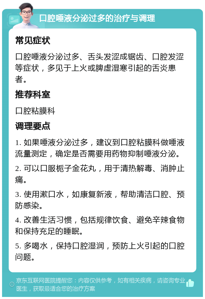 口腔唾液分泌过多的治疗与调理 常见症状 口腔唾液分泌过多、舌头发涩成锯齿、口腔发涩等症状，多见于上火或脾虚湿寒引起的舌炎患者。 推荐科室 口腔粘膜科 调理要点 1. 如果唾液分泌过多，建议到口腔粘膜科做唾液流量测定，确定是否需要用药物抑制唾液分泌。 2. 可以口服栀子金花丸，用于清热解毒、消肿止痛。 3. 使用漱口水，如康复新液，帮助清洁口腔、预防感染。 4. 改善生活习惯，包括规律饮食、避免辛辣食物和保持充足的睡眠。 5. 多喝水，保持口腔湿润，预防上火引起的口腔问题。