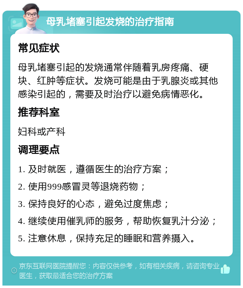 母乳堵塞引起发烧的治疗指南 常见症状 母乳堵塞引起的发烧通常伴随着乳房疼痛、硬块、红肿等症状。发烧可能是由于乳腺炎或其他感染引起的，需要及时治疗以避免病情恶化。 推荐科室 妇科或产科 调理要点 1. 及时就医，遵循医生的治疗方案； 2. 使用999感冒灵等退烧药物； 3. 保持良好的心态，避免过度焦虑； 4. 继续使用催乳师的服务，帮助恢复乳汁分泌； 5. 注意休息，保持充足的睡眠和营养摄入。